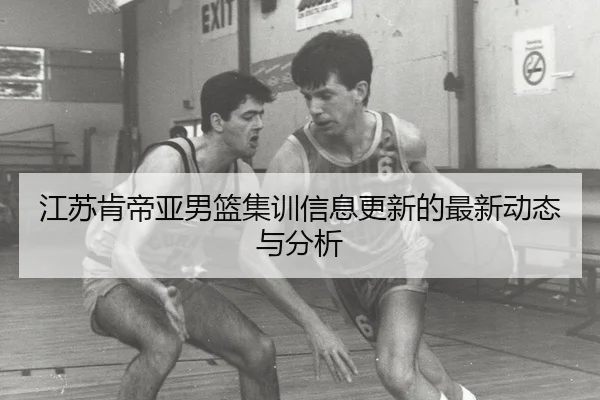 江苏肯帝亚男篮集训信息更新的最新动态与分析