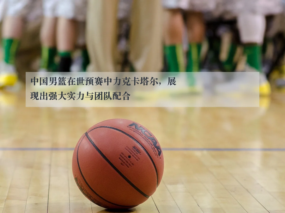 中国男篮在世预赛中力克卡塔尔,展现出强大实力与团队配合